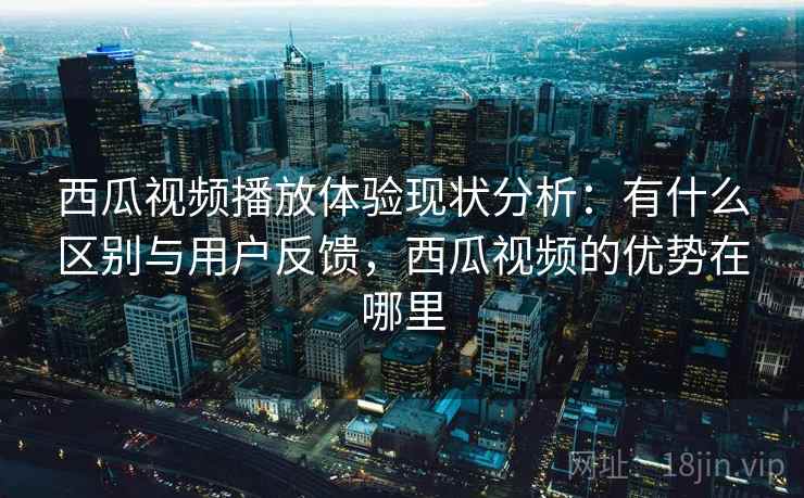 西瓜视频播放体验现状分析：有什么区别与用户反馈，西瓜视频的优势在哪里