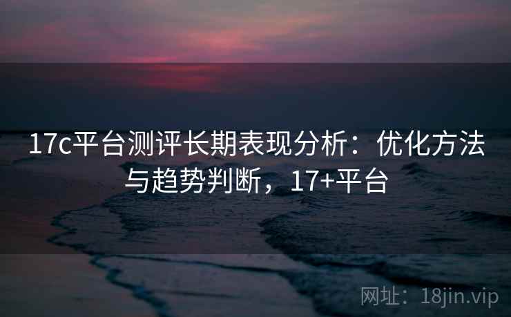 17c平台测评长期表现分析：优化方法与趋势判断，17+平台