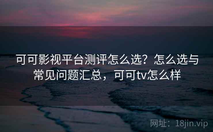 可可影视平台测评怎么选？怎么选与常见问题汇总，可可tv怎么样
