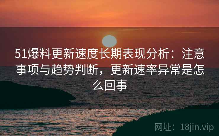 51爆料更新速度长期表现分析：注意事项与趋势判断，更新速率异常是怎么回事