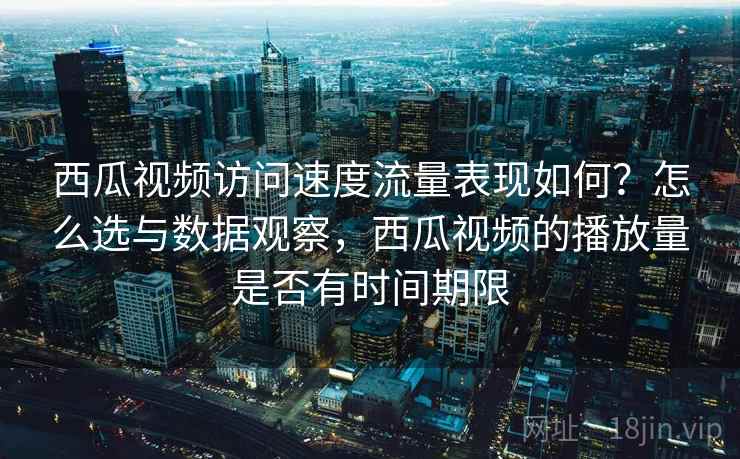 西瓜视频访问速度流量表现如何？怎么选与数据观察，西瓜视频的播放量是否有时间期限