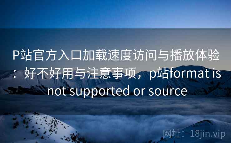 P站官方入口加载速度访问与播放体验：好不好用与注意事项，p站format is not supported or source