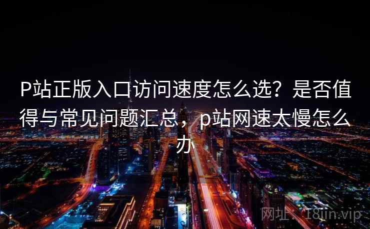 P站正版入口访问速度怎么选？是否值得与常见问题汇总，p站网速太慢怎么办