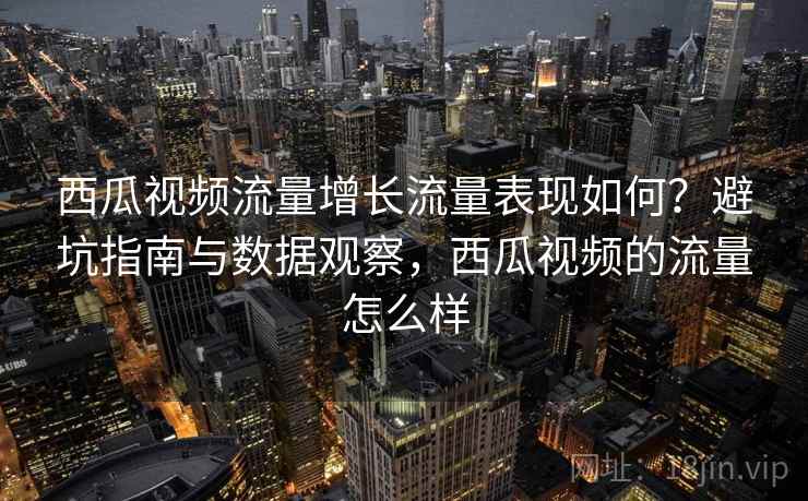 西瓜视频流量增长流量表现如何？避坑指南与数据观察，西瓜视频的流量怎么样