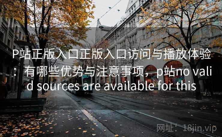 P站正版入口正版入口访问与播放体验：有哪些优势与注意事项，p站no valid sources are available for this