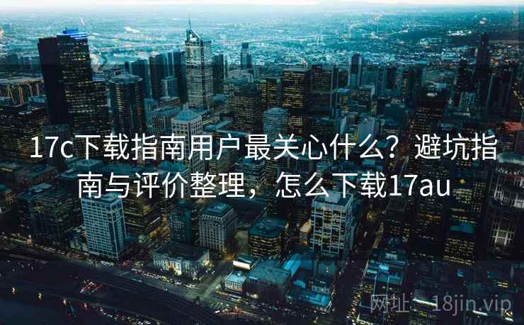 17c下载指南用户最关心什么？避坑指南与评价整理，怎么下载17au