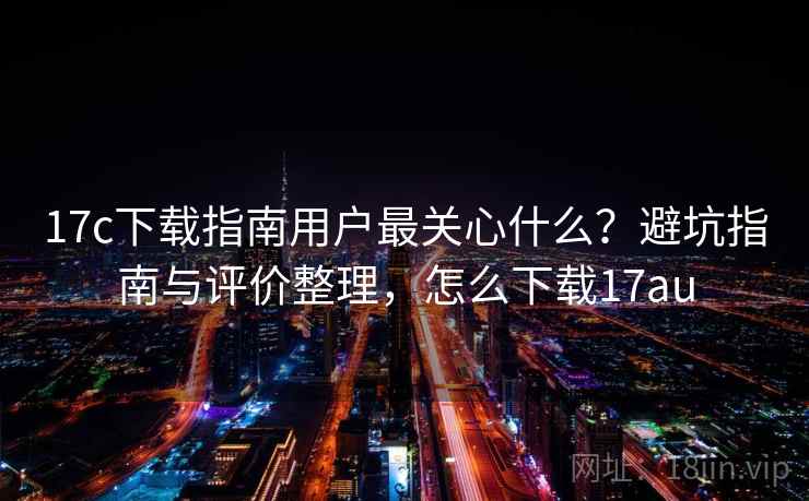 17c下载指南用户最关心什么?避坑指南与评价整理,怎么下载17au 17c下载指南用户最关心什么?避坑指南与评价整理,怎么下载17au