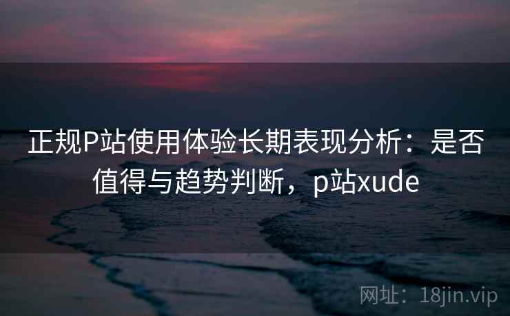 正规P站使用体验长期表现分析：是否值得与趋势判断，p站xude