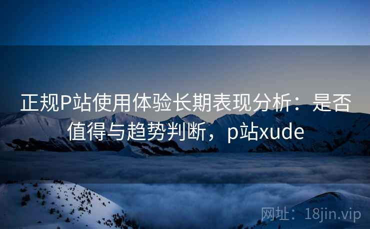 正规P站使用体验长期表现分析：是否值得与趋势判断，p站xude
