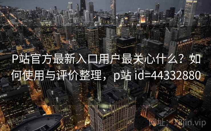 P站官方最新入口用户最关心什么?如何使用与评价整理,p站 id=44332880 P站官方最新入口用户最关心什么?如何使用与评价整理,p站 id=44332880