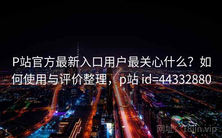 P站官方最新入口用户最关心什么？如何使用与评价整理，p站 id=44332880