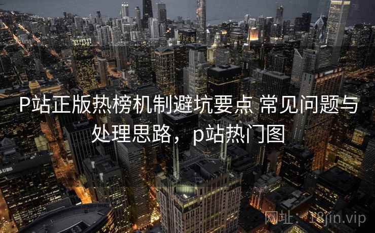 P站正版热榜机制避坑要点 常见问题与处理思路，p站热门图