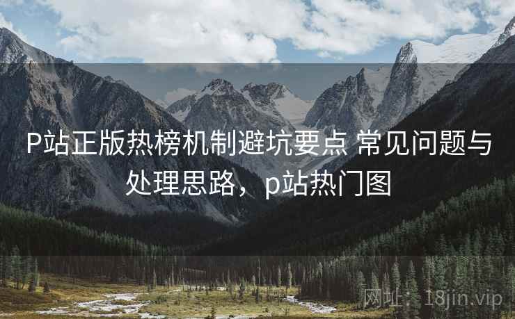 P站正版热榜机制避坑要点 常见问题与处理思路，p站热门图