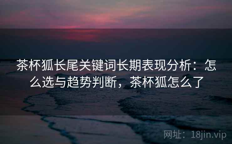 茶杯狐长尾关键词长期表现分析：怎么选与趋势判断，茶杯狐怎么了