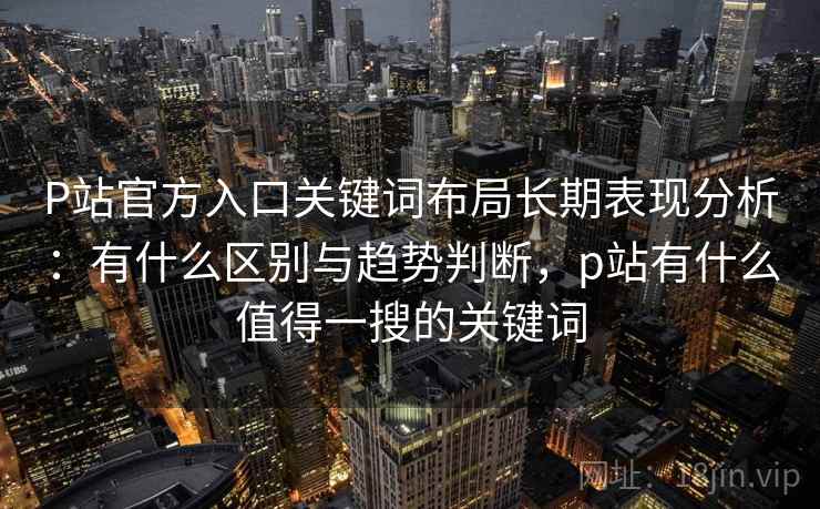 P站官方入口关键词布局长期表现分析：有什么区别与趋势判断，p站有什么值得一搜的关键词