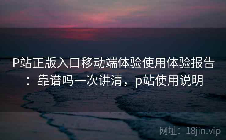 P站正版入口移动端体验使用体验报告：靠谱吗一次讲清，p站使用说明