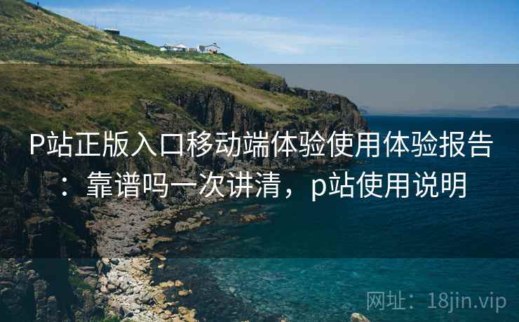 P站正版入口移动端体验使用体验报告：靠谱吗一次讲清，p站使用说明