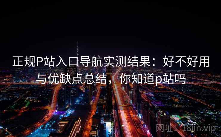 正规P站入口导航实测结果：好不好用与优缺点总结，你知道p站吗