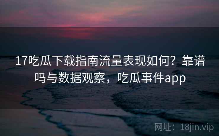 17吃瓜下载指南流量表现如何?靠谱吗与数据观察,吃瓜事件app 17吃瓜下载指南流量表现如何?靠谱吗与数据观察,吃瓜事件app