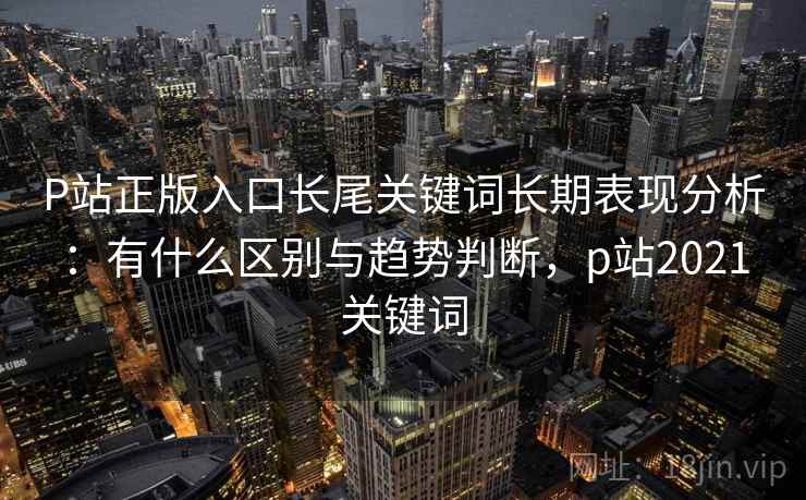 P站正版入口长尾关键词长期表现分析：有什么区别与趋势判断，p站2021关键词