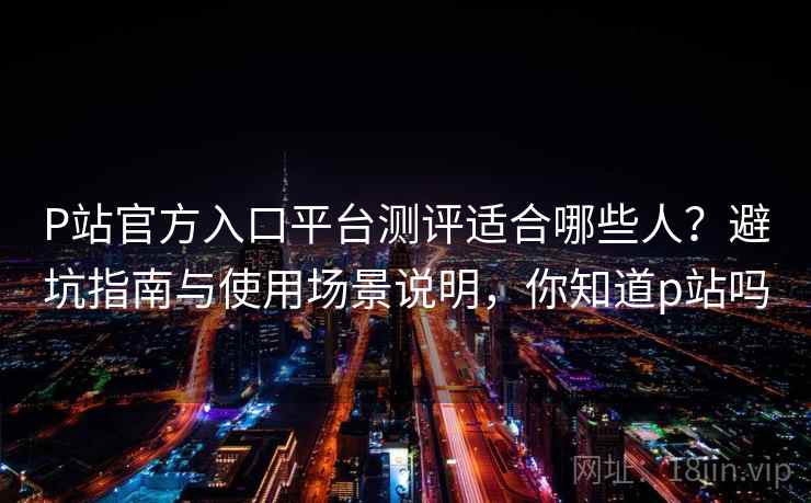 P站官方入口平台测评适合哪些人？避坑指南与使用场景说明，你知道p站吗