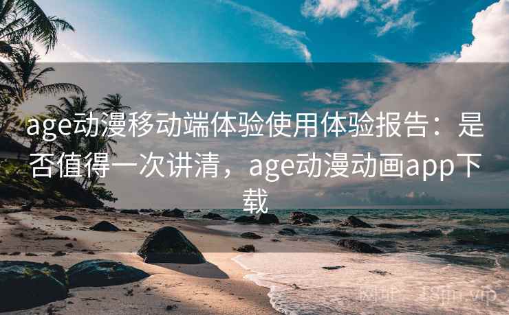 age动漫移动端体验使用体验报告：是否值得一次讲清，age动漫动画app下载