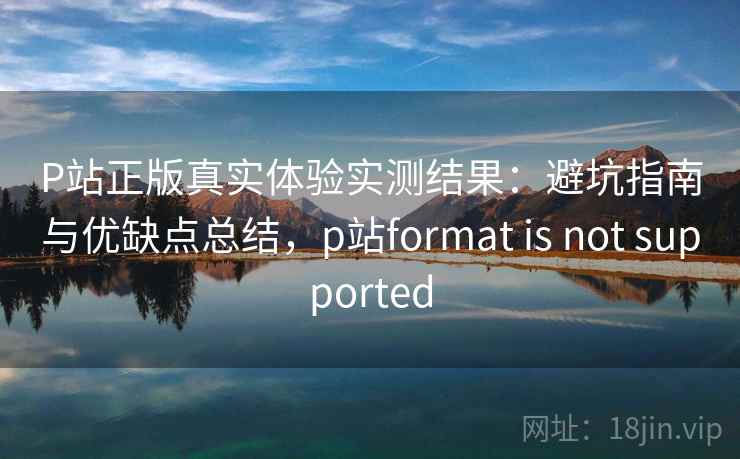 P站正版真实体验实测结果：避坑指南与优缺点总结，p站format is not supported