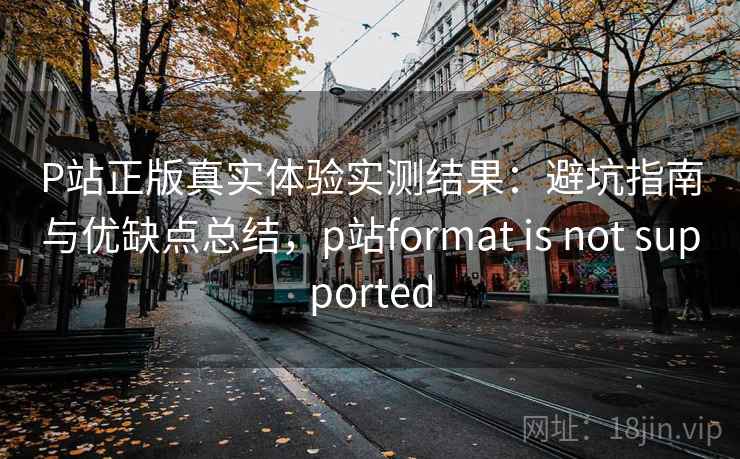 P站正版真实体验实测结果：避坑指南与优缺点总结，p站format is not supported