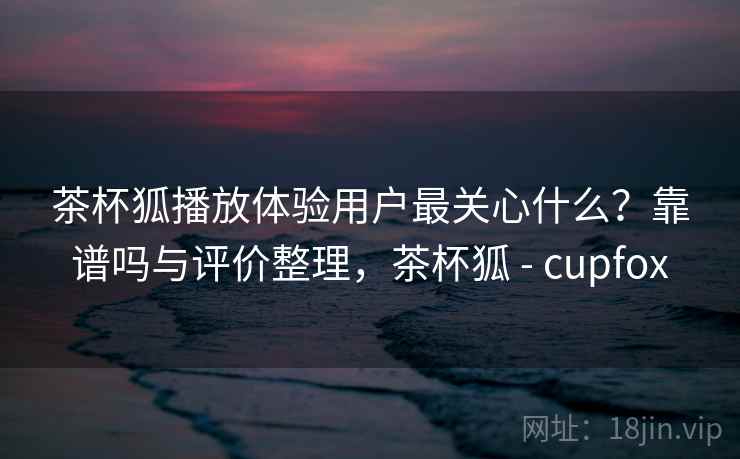 茶杯狐播放体验用户最关心什么？靠谱吗与评价整理，茶杯狐 - cupfox