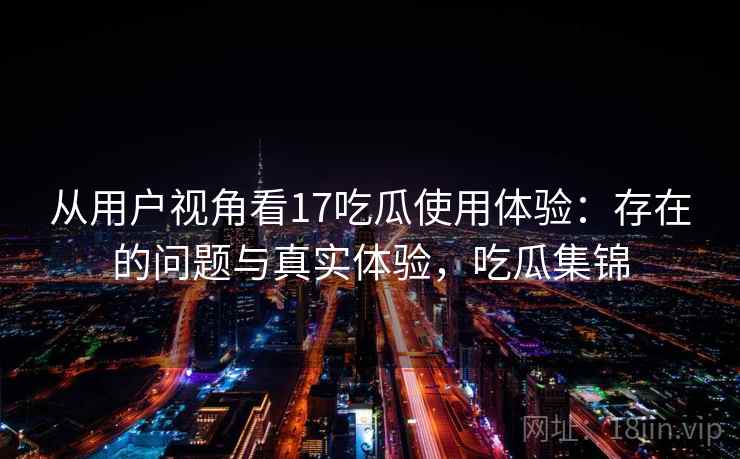 从用户视角看17吃瓜使用体验：存在的问题与真实体验，吃瓜集锦