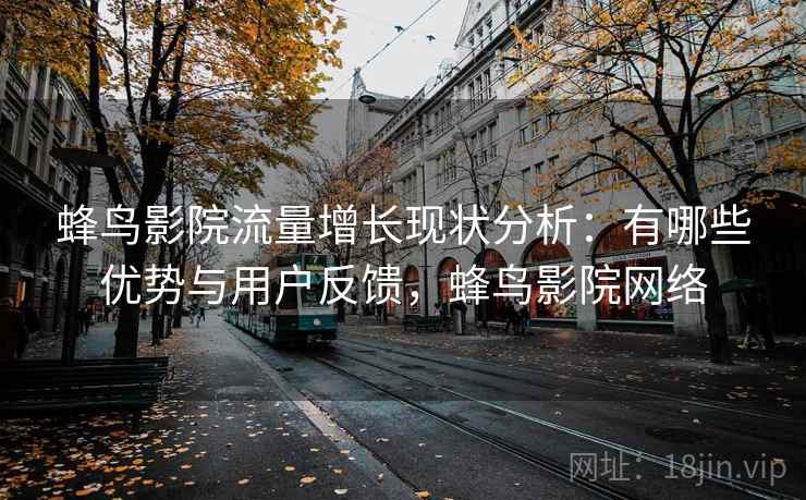 蜂鸟影院流量增长现状分析：有哪些优势与用户反馈，蜂鸟影院网络