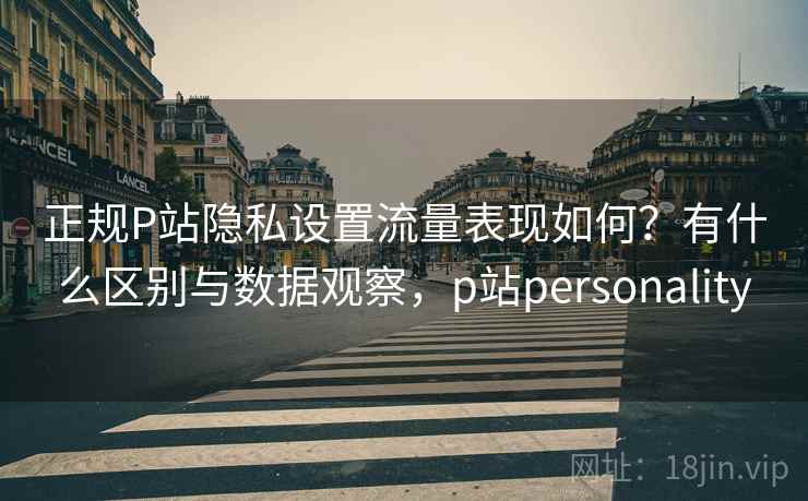 正规P站隐私设置流量表现如何？有什么区别与数据观察，p站personality
