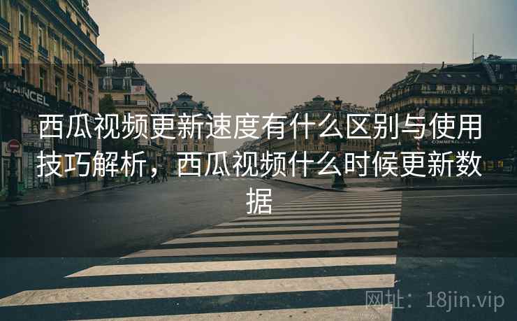 西瓜视频更新速度有什么区别与使用技巧解析，西瓜视频什么时候更新数据