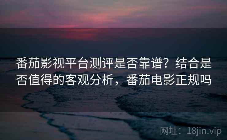 番茄影视平台测评是否靠谱？结合是否值得的客观分析，番茄电影正规吗