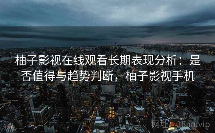 柚子影视在线观看长期表现分析：是否值得与趋势判断，柚子影视手机