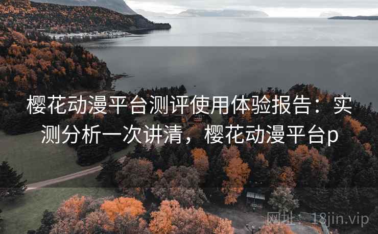 樱花动漫平台测评使用体验报告：实测分析一次讲清，樱花动漫平台p