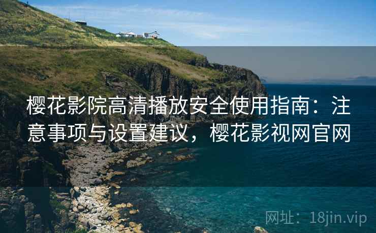 樱花影院高清播放安全使用指南：注意事项与设置建议，樱花影视网官网