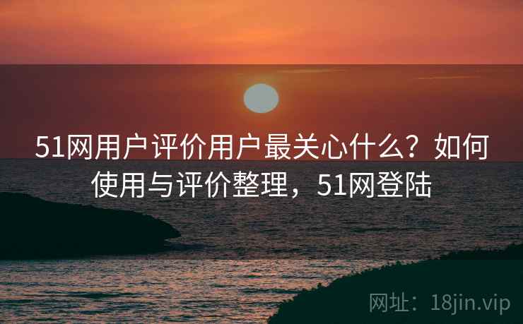 51网用户评价用户最关心什么？如何使用与评价整理，51网登陆