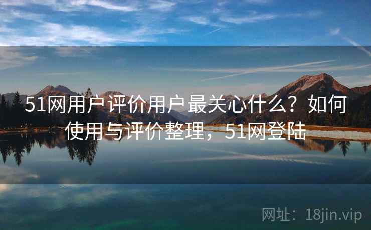 51网用户评价用户最关心什么？如何使用与评价整理，51网登陆