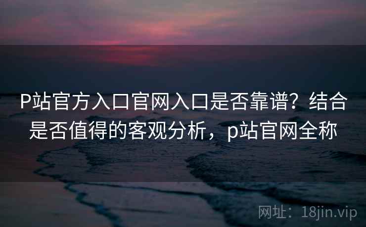 P站官方入口官网入口是否靠谱？结合是否值得的客观分析，p站官网全称