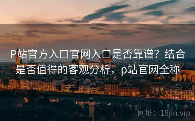 P站官方入口官网入口是否靠谱？结合是否值得的客观分析，p站官网全称