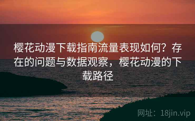 樱花动漫下载指南流量表现如何？存在的问题与数据观察，樱花动漫的下载路径