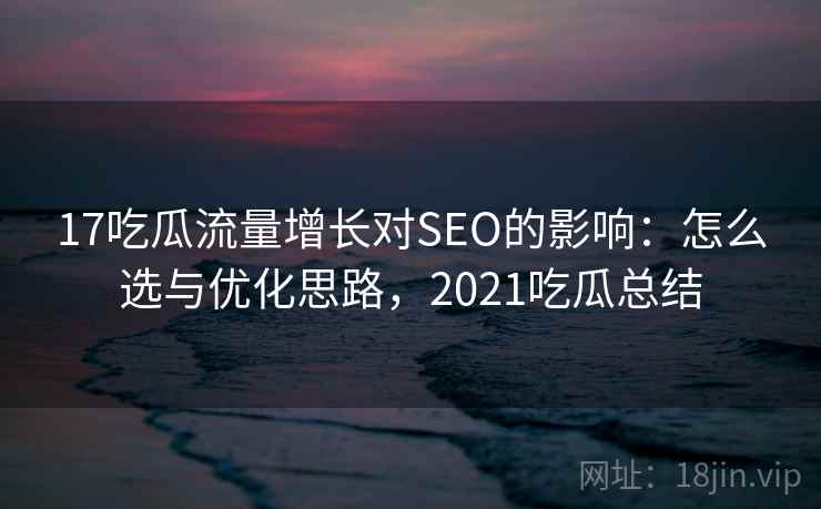 17吃瓜流量增长对SEO的影响：怎么选与优化思路，2021吃瓜总结