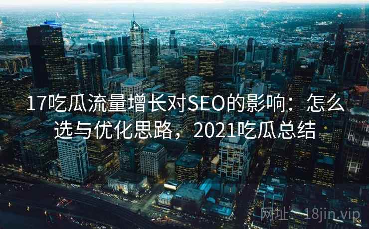 17吃瓜流量增长对SEO的影响：怎么选与优化思路，2021吃瓜总结