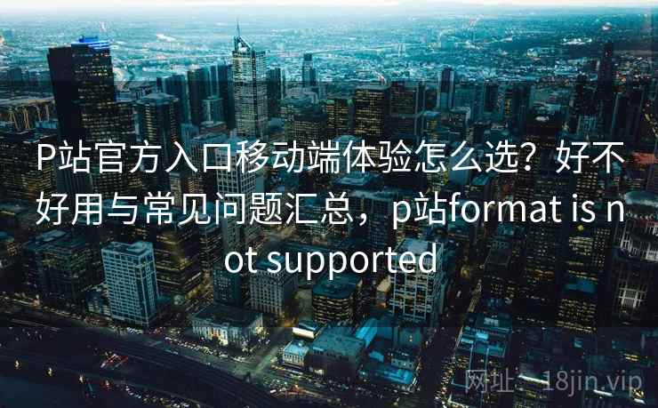 P站官方入口移动端体验怎么选？好不好用与常见问题汇总，p站format is not supported