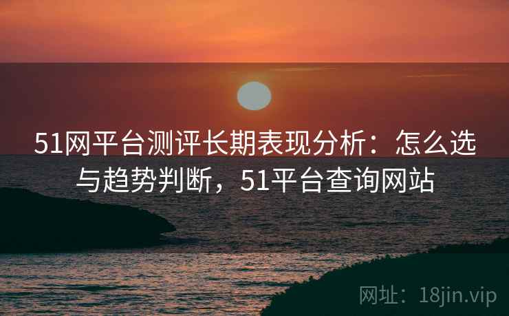 51网平台测评长期表现分析：怎么选与趋势判断，51平台查询网站