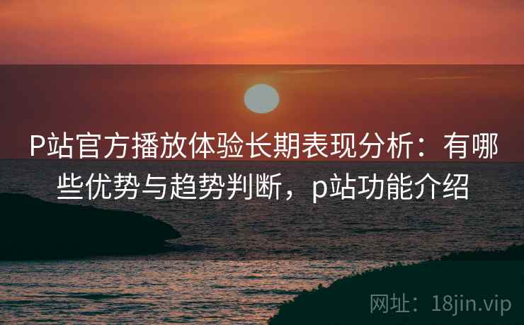 P站官方播放体验长期表现分析：有哪些优势与趋势判断，p站功能介绍