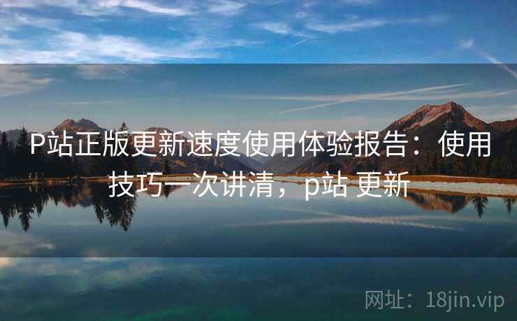 P站正版更新速度使用体验报告：使用技巧一次讲清，p站 更新