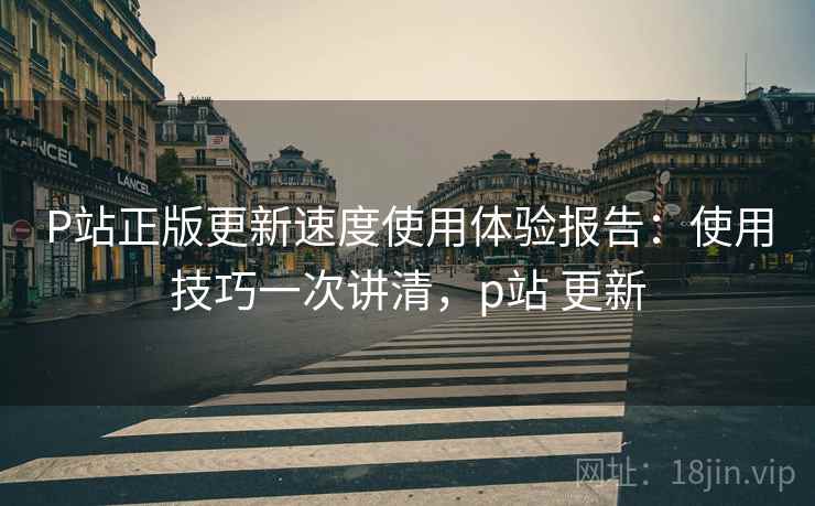 P站正版更新速度使用体验报告：使用技巧一次讲清，p站 更新