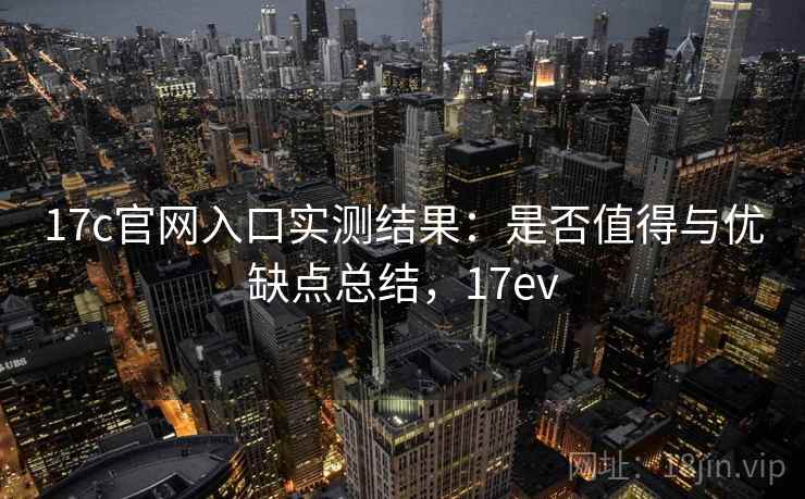17c官网入口实测结果：是否值得与优缺点总结，17ev